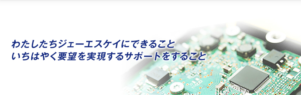 わたしたちジェーエスケイにできること いちはやく要望を実現するサポートをすること
