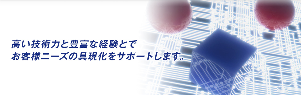 高い技術力と豊富な経験とでお客様ニーズの具現化をサポートします。
